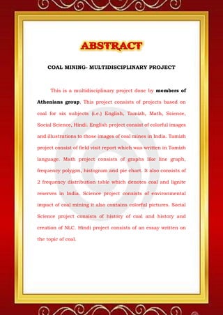 COAL MINING- MULTIDISCIPLINARY PROJECT
This is a multidisciplinary project done by members of
Athenians group. This project consists of projects based on
coal for six subjects (i.e.) English, Tamizh, Math, Science,
Social Science, Hindi. English project consist of colorful images
and illustrations to those images of coal mines in India. Tamizh
project consist of field visit report which was written in Tamizh
language. Math project consists of graphs like line graph,
frequency polygon, histogram and pie chart. It also consists of
2 frequency distribution table which denotes coal and lignite
reserves in India. Science project consists of environmental
impact of coal mining it also contains colorful pictures. Social
Science project consists of history of coal and history and
creation of NLC. Hindi project consists of an essay written on
the topic of coal.
 