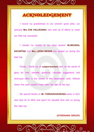 I record my gratefulness to our school’s great pillar, our
principal Mrs. R.M. VALLIKANNU who took lot of efforts to make
our field trip successful.
I include my thanks to my class teacher Mr.MICHEAL
RAYAPPAN and Mrs. LEENA MENON who guided us during this
field trip.
Finally, I thank my all subject teachers who on the zenith of
glory for their versatile guidance, valuable suggestions and
strenuous effort in the course of this dissertation work. Without
whom this work couldn’t have seen the light of the day.
My special thanks to Mr. THIRUNAVUKARASU works in NLC
who took lot of effort and spent his valuable time with us during
this field trip.
(ATHENIANS GROUP)
 
