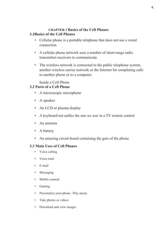 CHAPTER 3 Basics of the Cell Phones
3.1Basics of the Cell Phones
• Cellular phone is a portable telephone that does not use a wired
connection.
• A cellular phone network uses a number of short-range radio
transmitter-receivers to communicate.
• The wireless network is connected to the public telephone system,
another wireless carrier network or the Internet for completing calls
to another phone or to a computer.
Inside a Cell Phone
3.2 Parts of a Cell Phone
• A microscopic microphone
• A speaker
• An LCD or plasma display
• A keyboard not unlike the one we saw in a TV remote control
• An antenna
• A battery
• An amazing circuit board containing the guts of the phone
3.3 Main Uses of Cell Phones
• Voice calling
• Voice mail
• E-mail
• Messaging
• Mobile content
• Gaming
• Personalize your phone –Play music
• Take photos or videos
• Download and view images
4.
 