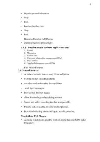 • Organize personal information
• Shop
• Bank
• Location-based services
• Shop
• Bank.
Business Uses for Cell Phones
• increase business productivity.
1. E-mail
2. Messaging
3. Remote data
4. Customer relationship management (CRM)
5. Field service
6. Supply chain management (SCM)
Cell Phone Features
3.4 General features
• A network carrier is necessary to use cellphone
• Mobile phones include an alarm.
• can also send and receive data and faxes
• send short messages
• Provide full Internet access
• allow for sending and receiving pictures
• Sound and video recording is often also possible.
• Push to talk, available on some mobile phones,
• Downloadable ring tones and logos, are also possible.
Multi-Mode Cell Phones
• A phone which is designed to work on more than one GSM radio
frequency.
5.
 