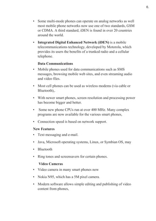 • Some multi-mode phones can operate on analog networks as well
most mobile phone networks now use one of two standards, GSM
or CDMA. A third standard, iDEN is found in over 20 countries
around the world.
• Integrated Digital Enhanced Network (iDEN) is a mobile
telecommunications technology, developed by Motorola, which
provides its users the benefits of a trunked radio and a cellular
telephone.
Data Communications
• Mobile phones used for data communications such as SMS
messages, browsing mobile web sites, and even streaming audio
and video files.
• Most cell phones can be used as wireless modems (via cable or
Bluetooth),.
• With newer smart phones, screen resolution and processing power
has become bigger and better.
• Some new phone CPUs run at over 400 MHz. Many complex
programs are now available for the various smart phones,
• Connection speed is based on network support.
New Features
• Text messaging and e-mail.
• Java, Microsoft operating systems, Linux, or Symbian OS, may
• Bluetooth
• Ring tones and screensavers for certain phones.
Video Cameras
• Video camera in many smart phones now
• Nokia N95, which has a 5M pixel camera.
• Modern software allows simple editing and publishing of video
content from phones,
6.
 