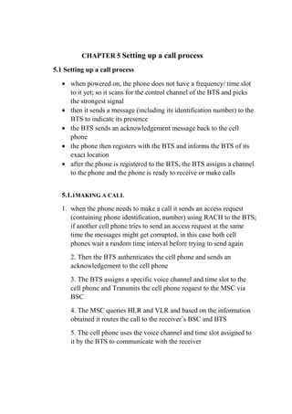 CHAPTER 5 Setting up a call process
5.1 Setting up a call process
• when powered on, the phone does not have a frequency/ time slot
to it yet; so it scans for the control channel of the BTS and picks
the strongest signal
• then it sends a message (including its identification number) to the
BTS to indicate its presence
• the BTS sends an acknowledgement message back to the cell
phone
• the phone then registers with the BTS and informs the BTS of its
exact location
• after the phone is registered to the BTS, the BTS assigns a channel
to the phone and the phone is ready to receive or make calls
5.1.1MAKING A CALL
1. when the phone needs to make a call it sends an access request
(containing phone identification, number) using RACH to the BTS;
if another cell phone tries to send an access request at the same
time the messages might get corrupted, in this case both cell
phones wait a random time interval before trying to send again
2. Then the BTS authenticates the cell phone and sends an
acknowledgement to the cell phone
3. The BTS assigns a specific voice channel and time slot to the
cell phone and Transmits the cell phone request to the MSC via
BSC
4. The MSC queries HLR and VLR and based on the information
obtained it routes the call to the receiver’s BSC and BTS
5. The cell phone uses the voice channel and time slot assigned to
it by the BTS to communicate with the receiver
8.
 