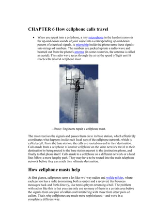 CHAPTER 6 How cellphone calls travel
• When you speak into a cellphone, a tiny microphone in the handset converts
the up-and-down sounds of your voice into a corresponding up-and-down
pattern of electrical signals. A microchip inside the phone turns these signals
into strings of numbers. The numbers are packed up into a radio wave and
beamed out from the phone's antenna (in some countries, the antenna is called
an aerial). The radio wave races through the air at the speed of light until it
reaches the nearest cellphone mast.
--Photo: Engineers repair a cellphone mast.
The mast receives the signals and passes them on to its base station, which effectively
coordinates what happens inside each local part of the cellphone network, which is
called a cell. From the base station, the calls are routed onward to their destination.
Calls made from a cellphone to another cellphone on the same network travel to their
destination by being routed to the base station nearest to the destination phone, and
finally to that phone itself. Calls made to a cellphone on a different network or a land
line follow a more lengthy path. They may have to be routed into the main telephone
network before they can reach their ultimate destination.
How cellphone masts help
At first glance, cellphones seem a lot like two-way radios and walkie talkies, where
each person has a radio (containing both a sender and a receiver) that bounces
messages back and forth directly, like tennis players returning a ball. The problem
with radios like this is that you can only use so many of them in a certain area before
the signals from one pair of callers start interfering with those from other pairs of
callers. That's why cellphones are much more sophisticated—and work in a
completely different way.
11.
 