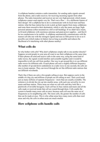 A cellphone handset contains a radio transmitter, for sending radio signals onward
from the phone, and a radio receiver, for receiving incoming signals from other
phones. The radio transmitter and receiver are not very high-powered, which means
cellphones cannot send signals very far. That's not a flaw— it's a deliberate feature of
their design! All a cellphone has to do is communicate with its local mast and base
station; what the base station has to do is pick up faint signals from many cellphones
and route them onward to their destination, which is why the masts are huge, high-
powered antennas (often mounted on a hill or tall building). If we didn't have masts,
we'd need cellphones with enormous antennas and giant power supplies—and they'd
be too cumbersome to be mobile. A cellphone automatically communicates with the
nearest cell (the one with the strongest signal) and uses as little power to do so as it
possibly can (which makes its battery last as long as possible and reduces the
likelihood of it interfering with other phones nearby).
What cells do
So why bother with cells? Why don't cellphones simply talk to one another directly?
Suppose several people in your area all want to use their cellphones at the same time.
If their phones all send and receive calls in the same way, using the same kind of
radio waves, the signals would interfere and scramble together and it would be
impossible to tell one call from another. One way to get around this is to use different
radio waves for different calls. If each phone call uses a slightly different frequency
(the number of up-and-down undulations in a radio wave in one second), the calls are
easy to keep separate. They can travel through the air like different radio stations that
use different wavebands.
That's fine if there are only a few people calling at once. But suppose you're in the
middle of a big city and millions of people are all calling at once. Then you'd need
just as many millions of separate frequencies—more than are usually available. The
solution is to divide the city up into smaller areas, with each one served by its own
masts and base station. These areas are what we call cells and they look like a
patchwork of invisible hexagons. Each cell has its base station and masts and all the
calls made or received inside that cell are routed through them. Cells enable the
system to handle many more calls at once, because each cell uses the same set of
frequencies as its neighboring cells. The more cells, the greater the number of calls
that can be made at once. This is why urban areas have many more cells than rural
areas and why the cells in urban areas are much smaller
How cellphone cells handle calls
12.
 