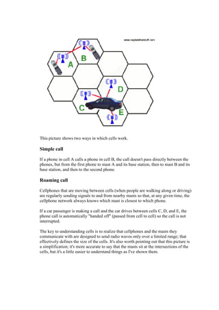 This picture shows two ways in which cells work.
Simple call
If a phone in cell A calls a phone in cell B, the call doesn't pass directly between the
phones, but from the first phone to mast A and its base station, then to mast B and its
base station, and then to the second phone.
Roaming call
Cellphones that are moving between cells (when people are walking along or driving)
are regularly sending signals to and from nearby masts so that, at any given time, the
cellphone network always knows which mast is closest to which phone.
If a car passenger is making a call and the car drives between cells C, D, and E, the
phone call is automatically "handed off" (passed from cell to cell) so the call is not
interrupted.
The key to understanding cells is to realize that cellphones and the masts they
communicate with are designed to send radio waves only over a limited range; that
effectively defines the size of the cells. It's also worth pointing out that this picture is
a simplification; it's more accurate to say that the masts sit at the intersections of the
cells, but it's a little easier to understand things as I've shown them.
13.
 