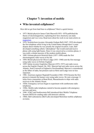Chapter 7: invention of mobile
• Who invented cellphones?
How did we get from land lines to cellphones? Here's a quick history:
• 1873: British physicist James Clerk Maxwell (1831–1879) published the
theory of electromagnetism, explaining how how electricity can make
magnetism and vice-versa. Read more about his work in our main article on
magnetism.
• 1876: Scottish-born inventor Alexander Graham Bell (1847–1922) developed
the first telephone while living in the United States (though there is some
dispute about whether he was actually the original inventor). Later, Bell
developed something called a "photophone" that would send and receive
phone calls using light beams. Since it was conceived as a wireless phone, it
was really a distant ancestor of the modern mobile phone.
• 1888: German physicist Heinrich Hertz (1857–1894) made the first
electromagnetic radio waves in his lab.
• 1894: British physicist Sir Oliver Lodge (1851–1940) sent the first message
using radio waves in Oxford, England.
• 1899: Italian inventor Guglielmo Marconi (1874–1937) sent radio waves
across the English Channel. By 1901. Marconi had sent radio waves across the
Atlantic, from Cornwall in England to Newfoundland. Marconi is remembered
as the father of radio, but pioneers such as Hertz and Lodge were no less
important.
• 1906: American engineer Reginald Fessenden (1866–1932) became the first
person to transmit the human voice using radio waves. He sent a message 11
miles from a transmitter at Brant Rock, Massachusetts to ships with radio
receivers in the Atlantic Ocean.
• 1920s: Emergency services began to experiment with cumbersome radio
telephones.
• 1940s: Mobile radio telephones started to become popular with emergency
services and taxis.
• 1946: AT&T and Southwestern Bell introduced their Mobile Telephone
System (MTS) for sending radio calls between vehicles.
• 1960s: Bell Laboratories (Bell Labs) developed Metroliner mobile cellphones
on trains.
14.
 