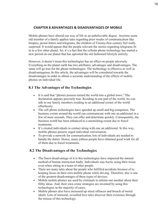 Mobile phones have altered our way of life to an unbelievable degree. Anytime some
old member of a family applies tales regarding prior modes of communication like
beepers, postal letters and telegrams, the children of Twenty-first century feel really
surprised. It would appear that the people relevant the stories regarding telegrams fit
in to a few other planet. So, it’s a fact that the cellular phone technology has started a
new period on our planet that has uprooted the old fashioned lifestyle entirely.
However, it doesn’t mean this technologies has no effect on people adversely.
Everything on the planet earth has two attributes; advantages and disadvantages. The
same will go true for the phone technologies. The technology is effective as well as
disadvantageous. In this article, the advantages will be considered towards the
disadvantages in order to obtain a accurate understanding of the effects of mobile
phones on individual life.
8.1 The Advantages of the Technologies
• It is said that “phones possess turned the world into a global town.” The
declaration appears precisely true. Residing in one part of the world, we can
talk to our family members residing in an additional corner of the world
effortlessly.
• The cell phone technologies have speeded up small and big companies. The
business events around the world can communicate with one an additional in a
few of mere seconds. They can offer and determine quickly. Consequently, the
business world has been enhanced to a astonishing extent due to fraxel
treatments.
• It’s created individuals in contact along with one an additional. In this way,
mobile phones possess urged individual conversation.
• To provide a network for communication, lots of individuals are needed to
handle the duties. Hence, many jobless people have obtained good work for all
of them due to fraxel treatments.
8.2 The Disadvantages of the Technologies
• The finest disadvantage of it is this technologies have impacted the natural
method of human interaction badly. Individuals stay hectic using their tissue
even when sitting in a team of other people.
• There are many tales about the people who fulfilled accidents because of to
keeping focus on their own mobile phone while driving. Therefore, this is one
of the greatest disadvantages of these types of devices.
• Mobile mobile phones are used by criminals to inform one another about their
filthy ideas. And, their own crime strategies are invented by using this
technologies in the majority of cases.
• Mobile phones also have increased up street offences and breach of moral
ideals. Lots of immoral, so-called love tales discover their existence through
the misuse of this technology.
16
 