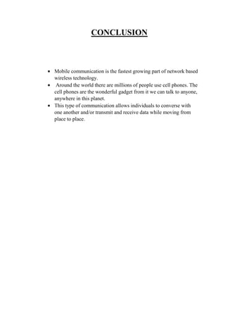 CONCLUSION
• Mobile communication is the fastest growing part of network based
wireless technology.
• Around the world there are millions of people use cell phones. The
cell phones are the wonderful gadget from it we can talk to anyone,
anywhere in this planet.
• This type of communication allows individuals to converse with
one another and/or transmit and receive data while moving from
place to place.
 