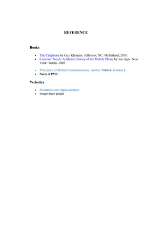 REFERENCE
Books
• The Cellphone by Guy Klemens. Jefferson, NC: McFarland, 2010.
• Constant Touch: A Global History of the Mobile Phone by Jon Agar. New
York: Totem, 2005.
• Principles of Mobile Communication, Author: Stüber, Gordon L.
• Notes of PMC.
Websites
• Privateline.com: Digital wireless
• Images from google
18.
 