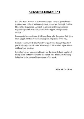 ACKNOWLEDGEMENT
I do take it as a pleasure to express my deepest sense of gratitude and a
respect to our eminent and most dynamic person Mr. Subhrajit Pradhan,
Head of the Department ,Applied Electronics and Instrumentation
Engineering for his affection guidance and support throughout my
seminar .
I am grateful to coordinator Ajit Kumar Patro who throughout their deep
knowledge helped us in understanding in a simple and better way.
I am also thankful to Bibhu Prasad who guided me through the path of
practically experience without whose support this seminar report would
not have been possible.
In the last but not least, special thanks are due to my B.Tech. teachers. I
finally thank all the well wishers and friends who directly or indirectly
helped me in the successful completion of my work.
KUMAR GAURAV
 