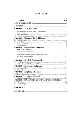CONTENTS
TITLE PAGE
ACKNOWLEDGEMENTS.................................................................................i
ABSTRACT.........................................................................................................ii
CHAPTER 1 INTRODUCTION
1.1 Introduction to different feature of cellphone..................................................1
1.2 What is a Mobile…………………………………………………………..…1
1.3 Mobile communication……………………………………………………..1
CHAPTER 2 History of the Cell Phones
2.1 First Generation …………………………………………………………......2
2.2 Second Generation………………………………………………………….. 2
2.3 Third Generation……………………………………………………………..3
2.4 4G Generation…………………………………………………………..……3
CHAPTER 3 Basics of the Cell Phones
3.1 Parts of A Cell Phone...................................................................... ……....4
3.2 Main Uses of Cell Phones…………….......................................................4
3.2.1 Popular mobile business applications are..............................................5
3.2.2 Cell Phone Feature................................ ………………………………6
CHAPTER 4 How Cell Phones work
4.1 Cell Phone Networks……………………………………………………..7
4.2 How does a Cell Phone work??..................................................................7
CHAPTER 5 Setting up a call process
5.1 Making a call………………………………………………………………..8
5.2 Receiving a call……………………………………………………………………10
CHAPTER 6 Cellphone calls travel
6.1 How cellphone masts help…………………………………………………11
CHAPTER 7: Invention of mobile
7.1 Who invented cellphones?.............................................................................14
CHAPTER 8 ADVANTAGES & DISADVANTAGES OF MOBILE
8.1 Advantages………………………………………………………………….16
8.2 Disadvantages…………………………………………………………….... 16
CONCLUSION…………………………………………………………………17
REFERENCE......................................................................................................18
 