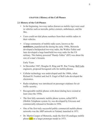 CHAPTER 2 History of the Cell Phones
2.1 History of the Cell Phones
• In the beginning, two-way radios (known as mobile rigs) were used
in vehicles such as taxicabs, police cruisers, ambulances, and the
like,
• Users could not dial phone numbers from their mobile radios in
their vehicles.
• A large community of mobile radio users, known as the
mobilizers, popularized the during the early 1940s, Motorola
developed a backpacked two-way radio, the Walkie-Talkie and
later developed a large hand-held two-way radio for the US
military. This battery powered “Handy-Talkie” (HT) was about the
size of a man’s forearm.
Early Years
• In December 1947, Douglas H. Ring and W. Rae Young, Bell Labs
engineers, proposed hexagonal cells for mobile phones.
• Cellular technology was undeveloped until the 1960s, when
Richard H. Frenkiel and Joel S. Engel of Bell Labs developed the
electronics.
• Radio telephony was introduced on passenger airplanes for air
traffic security..
• Recognizable mobile phones with direct dialing have existed at
least since the 1950s.
• The first fully automatic mobile phone system, called MTA
(Mobile Telephone system A), was developed by Ericsson and
commercially released in Sweden in 1956.
• One of the first truly successful public commercial mobile phone
networks was the ARP network in Finland, launched in 1971.
• Dr. Martin Cooper of Motorola, made the first US analogue mobile
phone call on a larger prototype model in 1973.phone call on a larger prototype model in 1973.
2.
 