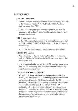 2.2 GENERATION
2.2.1 First Generation
• The first handheld mobile phone to become commercially available
to the US market was the Motorola DynaTAC 8000X, which
received approval in 1983
• Mobile phones began to proliferate through the 1980s with the
introduction of “cellular” phones based on cellular networks with
multiple base stations.
2.2.2 Second Generation
• In the 1990s, ‘second generation’ (2G) mobile phone systems such
as GSM, IS-136 (“TDMA”), iDEN and IS-95 (“CDMA”) began to
be introduced.
• in 1991 the first GSM network (Radiolinja) opened in Finland.
2.2.3Third Generation
• At the beginning of the 21st century, 3G mobile phone systems
such as UMTS and CDMA2000 1xEV-DO have now begun to be
publicly available.
• Live streaming of radio and television to 3G handsets is one future
direction for the industry, with companies from Real and Disney
recently announcing services
2.2.4 What is 4G TECHNOLOGY?
• 4G is short for Fourth Generation wireless Technology. It is
basically the extension in the 3G technology with more bandwidth
and services offers in the 3G. The expectation for the 4G
technology is basically the high quality audio/video streaming over
end to end Internet Protocol. If the Internet Protocol (IP)
multimedia sub-system movement achieves what it going to do,
nothing of this possibly will matter. WiMAX or mobile structural
design will become progressively more translucent, and therefore
the acceptance of several architectures by a particular network
operator ever more common.
3.
 