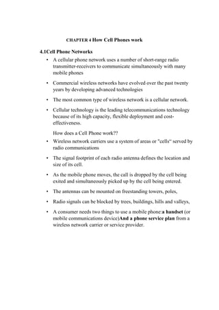CHAPTER 4 How Cell Phones work
4.1Cell Phone Networks
• A cellular phone network uses a number of short-range radio
transmitter-receivers to communicate simultaneously with many
mobile phones
• Commercial wireless networks have evolved over the past twenty
years by developing advanced technologies
• The most common type of wireless network is a cellular network.
• Cellular technology is the leading telecommunications technology
because of its high capacity, flexible deployment and cost-
effectiveness.
How does a Cell Phone work??
• Wireless network carriers use a system of areas or "cells“ served by
radio communications
• The signal footprint of each radio antenna defines the location and
size of its cell.
• As the mobile phone moves, the call is dropped by the cell being
exited and simultaneously picked up by the cell being entered.
• The antennas can be mounted on freestanding towers, poles,
• Radio signals can be blocked by trees, buildings, hills and valleys,
• A consumer needs two things to use a mobile phone:a handset (or
mobile communications device)And a phone service plan from a
wireless network carrier or service provider.
7.
 