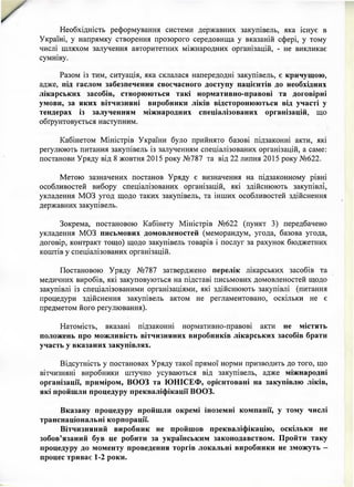 Необхідність реформування системи державних закупівель, яка існує в
Україні, у напрямку створення прозорого середовища у вказаній сфері, у тому
числі шляхом залучення авторитетних міжнародних організацій, - не викликає
сумніву.
Разом із тим, ситуація, яка склалася напередодні закупівель, є кричущою,
адже, під гаслом забезпечення своєчасного доступу пацієнтів до необхідних
лікарських засобів, створюються такі нормативно-правові та договірні
умови, за яких вітчизняні виробники ліків відсторонюються від участі у
тендерах із залученням міжнародних спеціалізованих організацій, що
обґрунтовується наступним.
Кабінетом Міністрів України було прийнято базові підзаконні акти, які
регулюють питання закупівель із залученням спеціалізованих організацій, а саме:
постанови Уряду від 8 жовтня 2015 року №787 та від 22 липня 2015 року №622.
Метою зазначених постанов Уряду є визначення на підзаконному рівні
особливостей вибору спеціалізованих організацій, які здійснюють закупівлі,
укладення МОЗ угод щодо таких закупівель, та інших особливостей здійснення
державних закупівель.
Зокрема, постановою Кабінету Міністрів №622 (пункт 3) передбачено
укладення МОЗ письмових домовленостей (меморандум, угода, базова угода,
договір, контракт тощо) щодо закупівель товарів і послуг за рахунок бюджетних
коштів у спеціалізованих організацій.
Постановою Уряду №787 затверджено перелік лікарських засобів та
медичних виробів, які закуповуються на підставі письмових домовленостей щодо
закупівлі із спеціалізованими організаціями, які здійснюють закупівлі (питання
процедури здійснення закупівель актом не регламентовано, оскільки не є
предметом його регулювання).
Натомість, вказані підзаконні нормативно-правові акти не містять
положень про можливість вітчизняних виробників лікарських засобів брати
участь у вказаних закупівлях.
Відсутність у постановах Уряду такої прямої норми призводить до того, що
вітчизняні виробники штучно усуваються від закупівель, адже міжнародні
організації, приміром, ВООЗ та ЮНІСЕФ, орієнтовані на закупівлю ліків,
які пройшли процедуру прекваліфікації ВООЗ.
Вказану процедуру пройшли окремі іноземні компанії, у тому числі
транснаціональні корпорації.
Вітчизняний виробник не пройшов прекваліфікацію, оскільки не
зобов’язаний був це робити за українським законодавством. Пройти таку
процедуру до моменту проведення торгів локальні виробники не зможуть -
процес триває 1-2 роки.
 