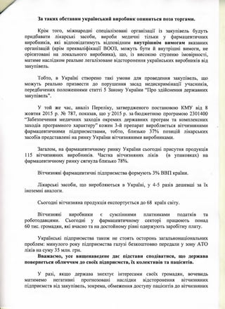 Крім того, міжнародні спеціалізовані організації із закупівель будуть
придбавати лікарські засоби, вироби медичні тільки у фармацевтичних
виробників, які відповідатимуть відповідним внутрішнім вимогам вказаних
організацій (крім прекваліфікації ВООЗ, можуть бути й внутрішні вимоги, не
орієнтовані на локального виробника), що, із високою ступеню імовірності,
матиме наслідком реальне легалізоване відсторонення українських виробників від
закупівель.
Тобто, в Україні створено такі умови для проведення закупівель, що
можуть реально призвести до порушення засад недискримінації учасників,
передбачених положеннями статті 5 Закону України “Про здійснення державних
закупівель”.
У той же час, аналіз Переліку, затвердженого постановою КМУ від 8
жовтня 2015 р. № 787, показав, що у 2015 р. забюджетною програмою 2301400
“Забезпечення медичних заходів окремих державних програм та комплексних
заходів програмного характеру” кожен 3-й препарат виробляється вітчизняними
фармацевтичними підприємствами, тобто, близько 37% позицій лікарських
засобів представлені на ринку України вітчизняними виробниками.
Загалом, на фармацевтичному ринку України сьогодні присутня продукція
115 вітчизняних виробників. Частка вітчизняних ліків (в упаковках) на
фармацевтичному ринку сягнула близько 78%.
Вітчизняні фармацевтичні підприємства формують 3% ВВП країни.
Лікарські засоби, що виробляються в Україні, у 4-5 разів дешевші за їх
іноземні аналоги.
Сьогодні вітчизняна продукція експортується до 68 країн світу.
Вітчизняні виробники є сумлінними платниками податків та
роботодавцями. Сьогодні у фармацевтичному секторі працюють понад
60 тис. громадян, які вчасно та на достойному рівні одержують заробітну плату.
Українські підприємства також не стоять осторонь загальнонаціональних
проблем: минулого року підприємства галузі безкоштовно передали у зону АТО
ліків на суму 35 млн. грн.
Вважаємо, усе вищенаведене дає підстави сподіватися, що держава
повернеться обличчям до своїх підприємств, їх колективів та пацієнтів.
У разі, якщо держава знехтує інтересами своїх громадян, вочевидь
матимемо негативні прогнозовані наслідки відсторонення вітчизняних
підприємств від закупівель, зокрема, обмеження доступу пацієнтів до вітчизняних
За таких обставин український виробник опиниться поза торгами.
 