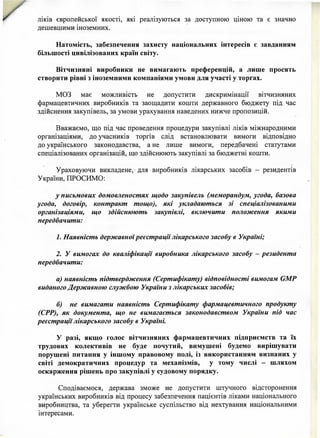 ліків європейської якості, які реалізуються за доступною ціною та є значно
дешевшими іноземних.
Натомість, забезпечення захисту національних інтересів є завданням
більшості цивілізованих країн світу.
Вітчизняні виробники не вимагають преференцій, а лише просять
створити рівні з іноземними компаніями умови для участі у торгах.
МОЗ має можливість не допустити дискримінації вітчизняних
фармацевтичних виробників та заощадити кошти державного бюджету під час
здійснення закупівель, за умови урахування наведених нижче пропозицій.
Вважаємо, що під час проведення процедури закупівлі ліків міжнародними
організаціями, до учасників торгів слід встановлювати вимоги відповідно
до українського законодавства, а не лише вимоги, передбачені статутами
спеціалізованих організацій, що здійснюють закупівлі за бюджетні кошти.
Ураховуючи викладене, •для виробників лікарських засобів - резидентів
України, ПРОСИМО:
у письмових домовленостях щодо закупівель (меморандум, угода, базова
угода, договір, контракт тощо), які укладаються зі спеціалізованими
організаціями, що здійснюють закупівлі, включити положення якими
передбачити:
1. Наявність державноїреєстрації лікарського засобу в Україні;
2. У вимогах до кваліфікації виробника лікарського засобу - резидента
передбачити:
а) наявність підтвердження (Сертифікату) відповідності вимогам ЄМР
виданого Державною службою України з лікарських засобів;
б) не вимагати наявність Сертифікату фармацевтичного продукту
(СРР), як документа, що не вимагається законодавством України під час
реєстрації лікарського засобу в Україні.
У разі, якщо голос вітчизняних фармацевтичних підприємств та їх
трудових колективів не буде почутий, вимушені будемо вирішувати
порушені питання у іншому правовому полі, із використанням визнаних у
світі демократичних процедур та механізмів, у тому числі - шляхом
оскарження рішень про закупівлі у судовому порядку.
Сподіваємося, держава зможе не допустити штучного відсторонення
українських виробників від процесу забезпечення пацієнтів ліками національного
виробництва, та уберегти українське суспільство від нехтування національними
інтересами.
 