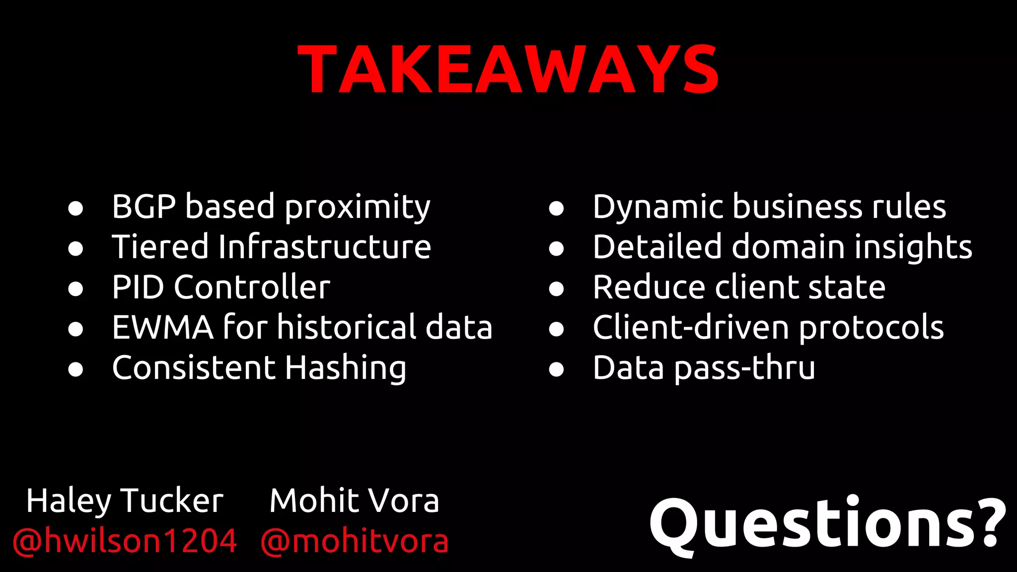TAKEAWAYS
● BGP based proximity
● Tiered Infrastructure
● PID Controller
● EWMA for historical data
● Consistent Hashing
● Dynamic business rules
● Detailed domain insights
● Reduce client state
● Client-driven protocols
● Data pass-thru
Questions?
Haley Tucker
@hwilson1204
Mohit Vora
@mohitvora
 