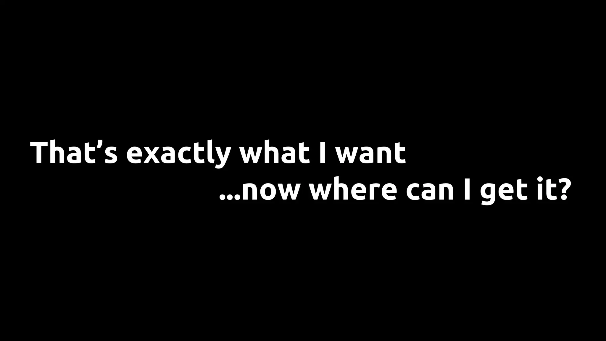 That’s exactly what I want
...now where can I get it?
 