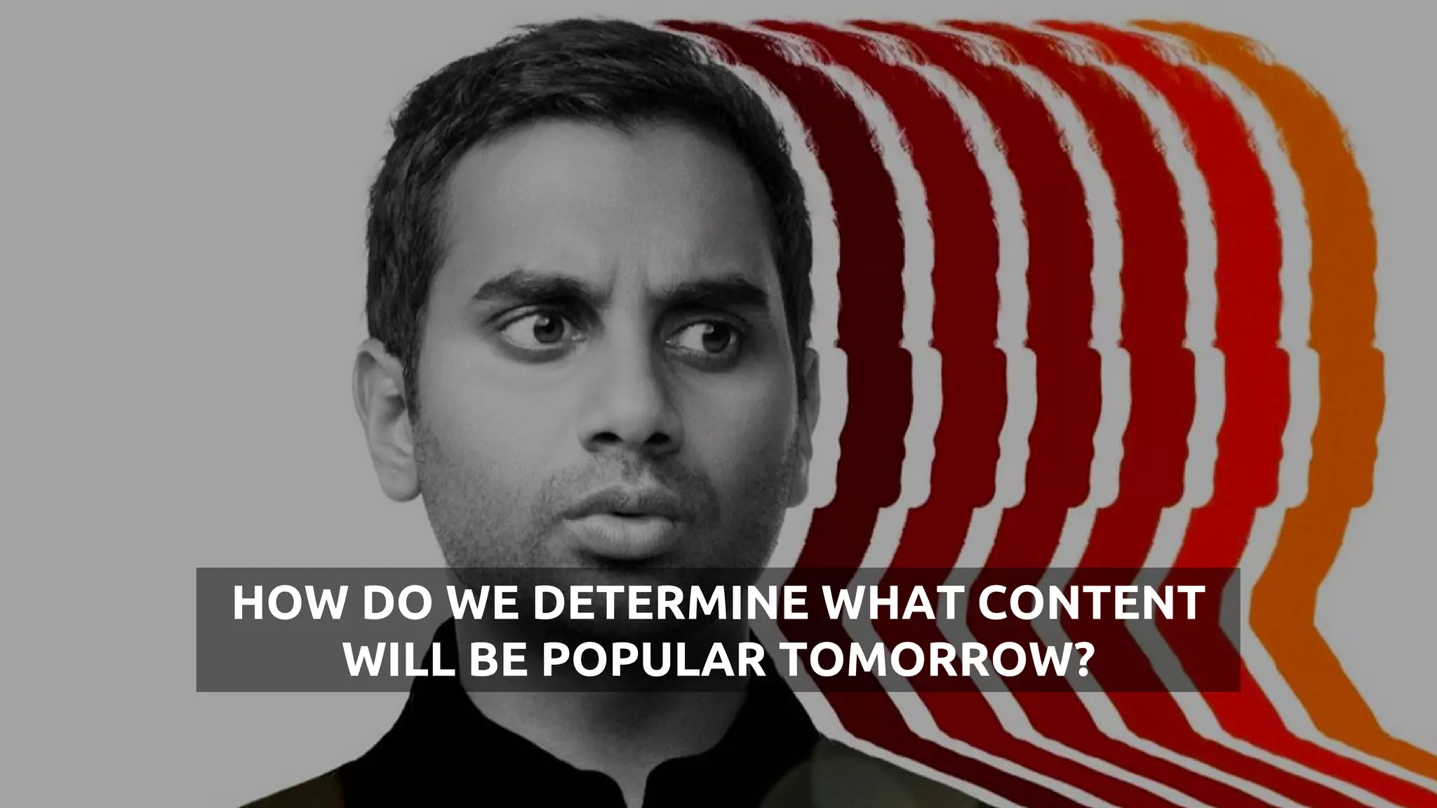 HOW DO WE DETERMINE WHAT CONTENT
WILL BE POPULAR TOMORROW?
 