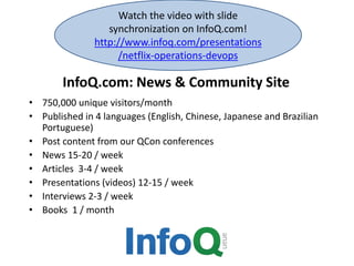 InfoQ.com: News & Community Site
• 750,000 unique visitors/month
• Published in 4 languages (English, Chinese, Japanese and Brazilian
Portuguese)
• Post content from our QCon conferences
• News 15-20 / week
• Articles 3-4 / week
• Presentations (videos) 12-15 / week
• Interviews 2-3 / week
• Books 1 / month
Watch the video with slide
synchronization on InfoQ.com!
http://www.infoq.com/presentations
/netflix-operations-devops
 