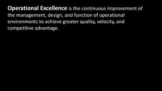 Operational Excellence is the continuous improvement of
the management, design, and function of operational
environments to achieve greater quality, velocity, and
competitive advantage.
 