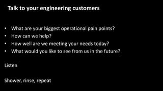 • What are your biggest operational pain points?
• How can we help?
• How well are we meeting your needs today?
• What would you like to see from us in the future?
Listen
Shower, rinse, repeat
Talk to your engineering customers
 