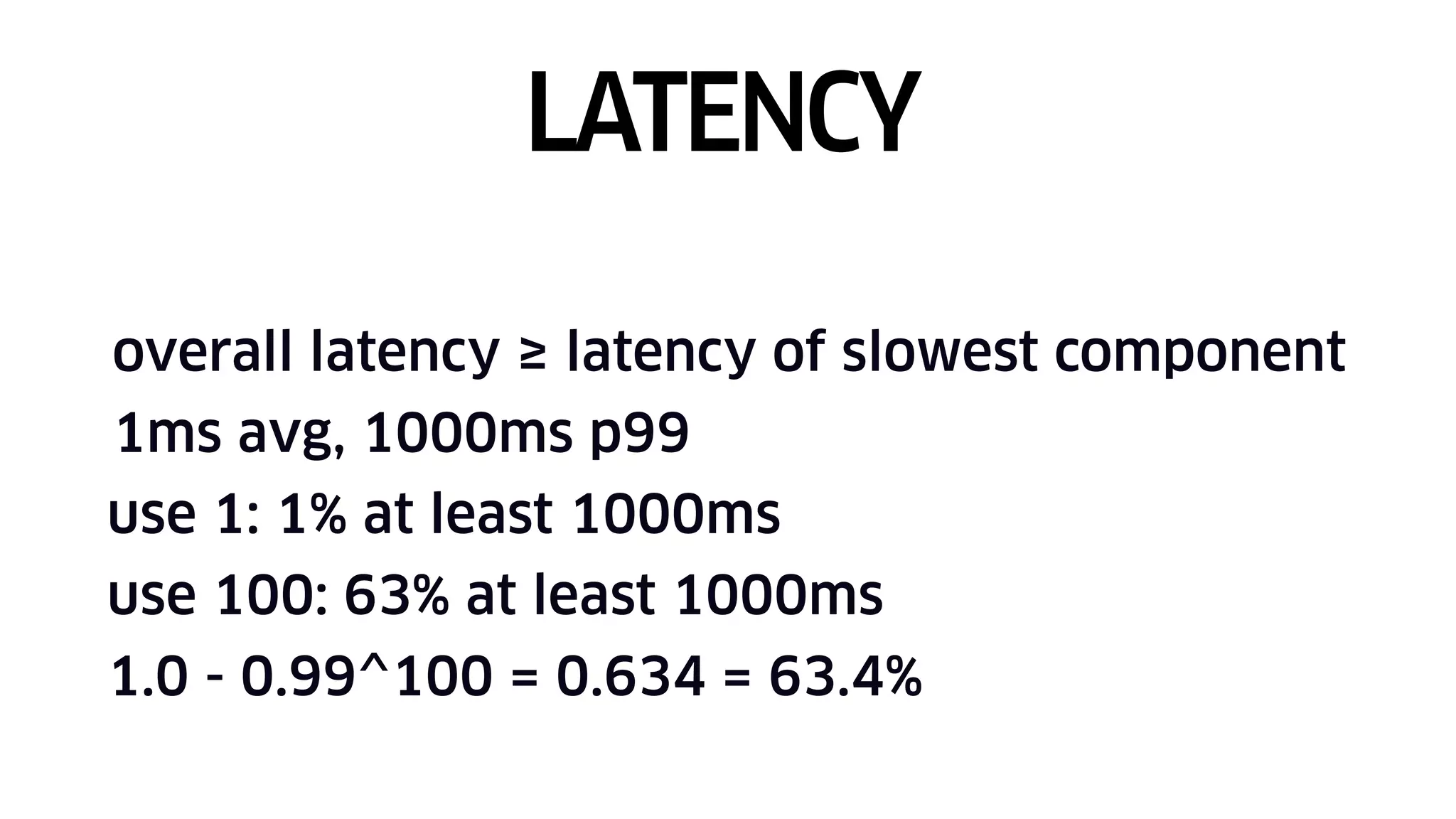 overall latency ≥ latency of slowest component
1ms avg, 1000ms p99
use 1: 1% at least 1000ms
use 100: 63% at least 1000ms
1.0 - 0.99^100 = 0.634 = 63.4%
LATENCY
 