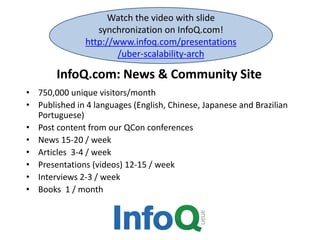 InfoQ.com: News & Community Site
• 750,000 unique visitors/month
• Published in 4 languages (English, Chinese, Japanese and Brazilian
Portuguese)
• Post content from our QCon conferences
• News 15-20 / week
• Articles 3-4 / week
• Presentations (videos) 12-15 / week
• Interviews 2-3 / week
• Books 1 / month
Watch the video with slide
synchronization on InfoQ.com!
http://www.infoq.com/presentations
/uber-scalability-arch
 