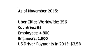 As of November 2015:
Uber Cities Worldwide: 356
Countries: 65
Employees: 4,800
Engineers: 1,500
US Driver Payments in 2015: $3.5B
 