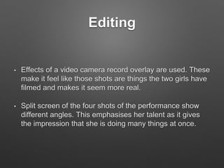 Editing
• Effects of a video camera record overlay are used. These
make it feel like those shots are things the two girls have
filmed and makes it seem more real.
• Split screen of the four shots of the performance show
different angles. This emphasises her talent as it gives
the impression that she is doing many things at once.
 
