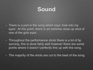 Sound
• There is a part in the song which says ‘look into my
eyes’. At this point, there is an extreme close up shot of
one of the girls eyes.
• Throughout the performance shots there is a lot of lip
syncing, this is done fairly well however there are some
points where it doesn’t perfectly line up with the song.
• The majority of the shots are cut to the beat of the song.
 