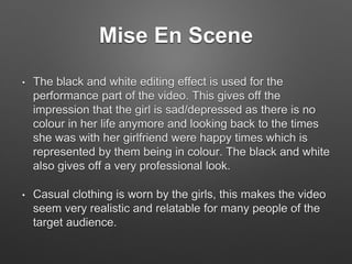 Mise En Scene
• The black and white editing effect is used for the
performance part of the video. This gives off the
impression that the girl is sad/depressed as there is no
colour in her life anymore and looking back to the times
she was with her girlfriend were happy times which is
represented by them being in colour. The black and white
also gives off a very professional look.
• Casual clothing is worn by the girls, this makes the video
seem very realistic and relatable for many people of the
target audience.
 