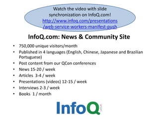 InfoQ.com: News & Community Site
• 750,000 unique visitors/month
• Published in 4 languages (English, Chinese, Japanese and Brazilian
Portuguese)
• Post content from our QCon conferences
• News 15-20 / week
• Articles 3-4 / week
• Presentations (videos) 12-15 / week
• Interviews 2-3 / week
• Books 1 / month
Watch the video with slide
synchronization on InfoQ.com!
http://www.infoq.com/presentations
/web-service-workers-manifest-push
 