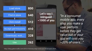 Load store
Click install
Accept permissions
Download, wait...
Find in store
Use
Let’s say I
intrigued
~1000 of you
800
640
512
410
328
262
“In a consumer
mobile app, every
step you make a
user perform
before they get
value out of your
app will cost you
~20% of users...”
http://blog.gaborcselle.com/2012/10/every-step-costs-you-20-of-users.html
 
