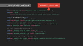 ...
<meta name="description" content="Chrome Dev Summit is your opportunity to....">
<meta name="viewport"
content="width=device-width, minimum-scale=1.0, initial-scale=1.0, user-scalable=yes">
<title>Chrome Dev Summit 2014</title>
<meta itemprop="name" content="Chrome Dev Summit">
<meta itemprop="image" content="/devsummit/images/chrome-dev-summit-masthead-1.jpg">
<meta name="mobile-web-app-capable" content="yes">
<link rel="icon" sizes="192x192" href="/devsummit/images/chrome-touch-icon-192x192.png">
<meta id="theme-color" name="theme-color" content="#362A6C">
<!-- Add to homescreen for Safari on iOS -->
<meta name="apple-mobile-web-app-capable" content="yes">
<meta name="apple-mobile-web-app-status-bar-style" content="black">
<meta name="apple-mobile-web-app-title" content="Chrome Dev Summit">
<!-- Tile icon for Win8 (144x144 + tile color) -->
<meta name="msapplication-TileImage" content="/devsummit/images/ms-touch-icon-144x144-precomposed.png">
<meta name="msapplication-TileColor" content="#362A6C">
...
Currently, On EVERY PAGE These are VERY VALUABLE bytes
 