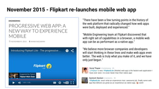 November 2015 - Flipkart re-launches mobile web app
"There have been a few turning points in the history of
the web platform that radically changed how web apps
were built, deployed and experienced."
"Mobile Engineering team at Flipkart discovered that
with right set of capabilities in a browser, a mobile web
app can be as performant as a native app."
"We believe more browser companies and developers
will start thinking in these lines and make web apps even
better. The web is truly what you make of it, and we have
only just begun."
 