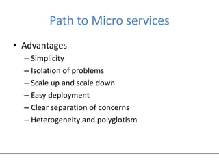 Path to Micro services
• Advantages
– Simplicity
– Isolation of problems
– Scale up and scale down
– Easy deployment
– Clear separation of concerns
– Heterogeneity and polyglotism
 
