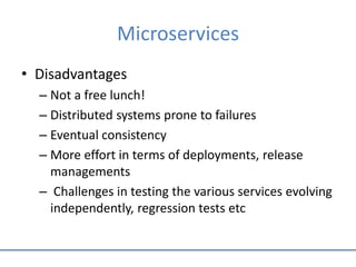Microservices
• Disadvantages
– Not a free lunch!
– Distributed systems prone to failures
– Eventual consistency
– More effort in terms of deployments, release
managements
– Challenges in testing the various services evolving
independently, regression tests etc
 