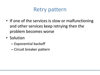 Retry pattern
• If one of the services is slow or malfunctioning
and other services keep retrying then the
problem becomes worse
• Solution
– Exponential backoff
– Circuit breaker pattern
 