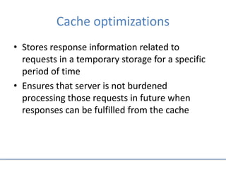 Cache optimizations
• Stores response information related to
requests in a temporary storage for a specific
period of time
• Ensures that server is not burdened
processing those requests in future when
responses can be fulfilled from the cache
 
