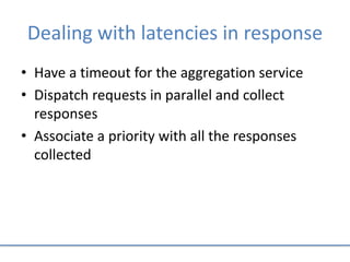 Dealing with latencies in response
• Have a timeout for the aggregation service
• Dispatch requests in parallel and collect
responses
• Associate a priority with all the responses
collected
 
