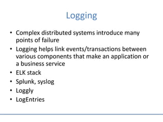 Logging
• Complex distributed systems introduce many
points of failure
• Logging helps link events/transactions between
various components that make an application or
a business service
• ELK stack
• Splunk, syslog
• Loggly
• LogEntries
 
