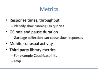 Metrics
• Response times, throughput
– Identify slow running DB queries
• GC rate and pause duration
– Garbage collection can cause slow responses
• Monitor unusual activity
• Third party library metrics
– For example Couchbase hits
– atop
 