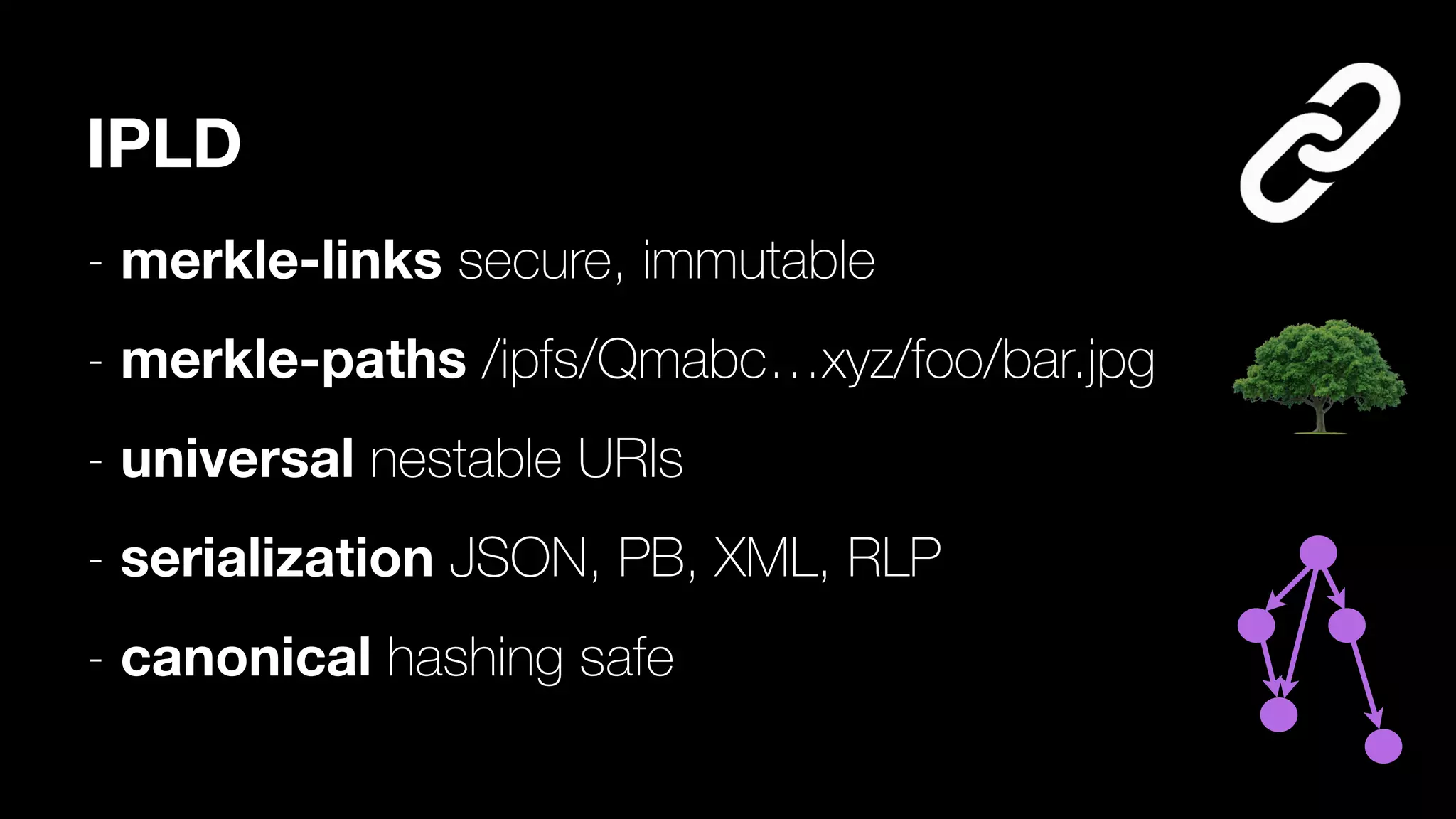 IPLD
- merkle-links secure, immutable
- merkle-paths /ipfs/Qmabc…xyz/foo/bar.jpg
- universal nestable URIs
- serialization JSON, PB, XML, RLP
- canonical hashing safe
 