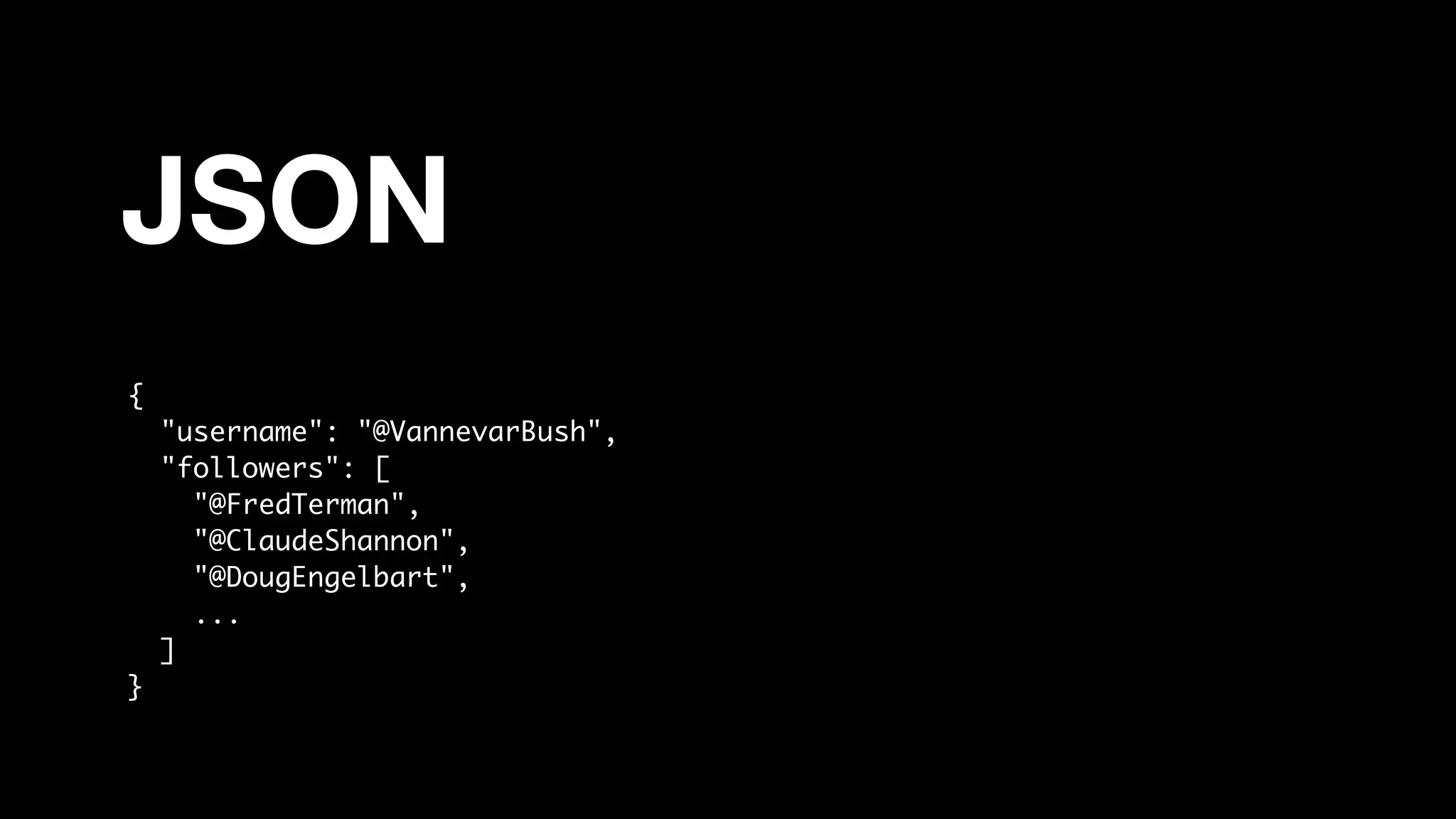 JSON
{
"username": "@VannevarBush",
"followers": [
"@FredTerman",
"@ClaudeShannon",
"@DougEngelbart",
...
]
}
 
