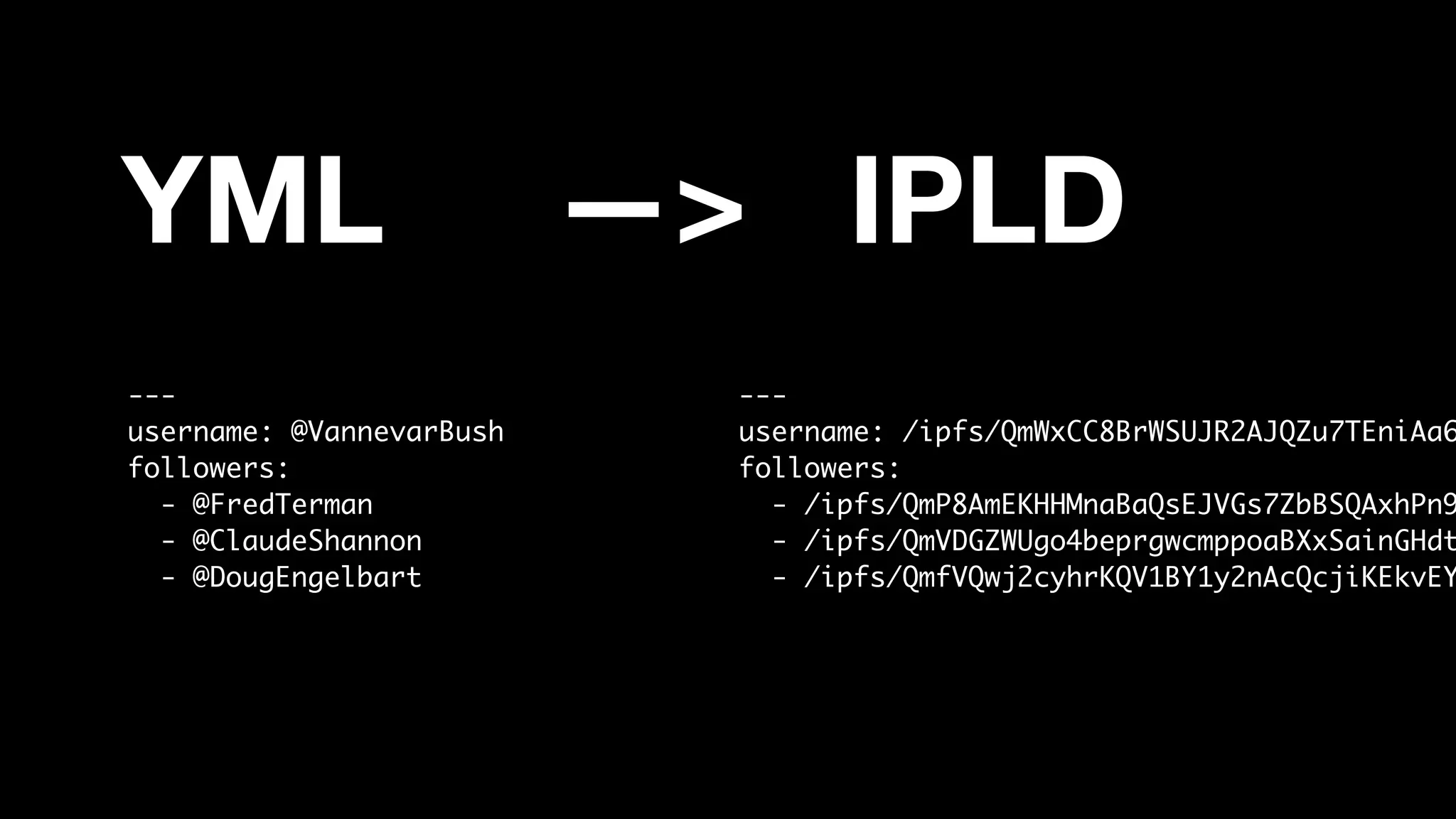 YML —> IPLD
---
username: @VannevarBush
followers:
- @FredTerman
- @ClaudeShannon
- @DougEngelbart
---
username: /ipfs/QmWxCC8BrWSUJR2AJQZu7TEniAa6
followers:
- /ipfs/QmP8AmEKHHMnaBaQsEJVGs7ZbBSQAxhPn9
- /ipfs/QmVDGZWUgo4beprgwcmppoaBXxSainGHdt
- /ipfs/QmfVQwj2cyhrKQV1BY1y2nAcQcjiKEkvEY
 