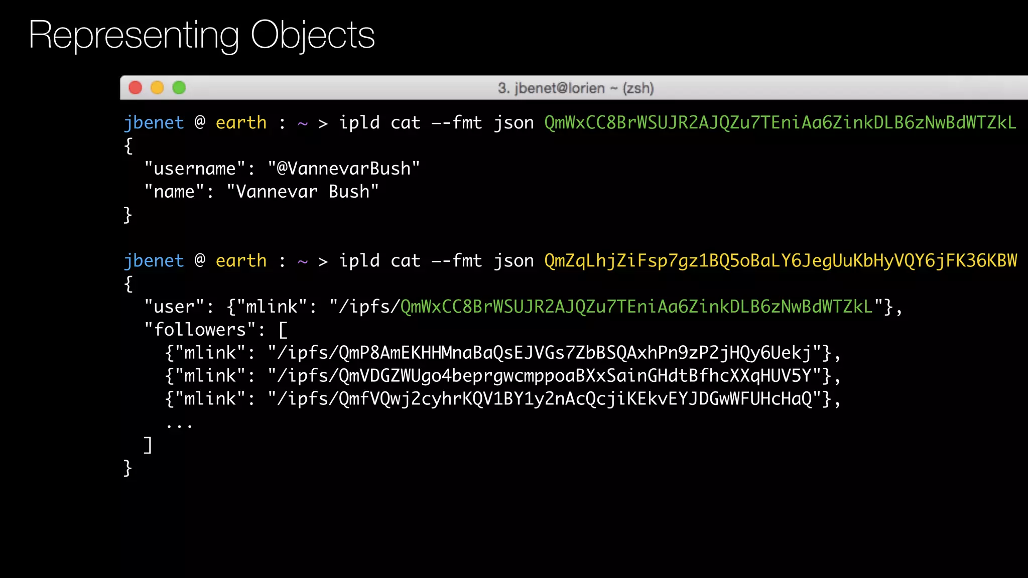 jbenet @ earth : ~ > ipld cat —-fmt json QmWxCC8BrWSUJR2AJQZu7TEniAa6ZinkDLB6zNwBdWTZkL
{
"username": "@VannevarBush"
"name": "Vannevar Bush"
}
jbenet @ earth : ~ > ipld cat —-fmt json QmZqLhjZiFsp7gz1BQ5oBaLY6JegUuKbHyVQY6jFK36KBW
{
"user": {"mlink": "/ipfs/QmWxCC8BrWSUJR2AJQZu7TEniAa6ZinkDLB6zNwBdWTZkL"},
"followers": [
{"mlink": "/ipfs/QmP8AmEKHHMnaBaQsEJVGs7ZbBSQAxhPn9zP2jHQy6Uekj"},
{"mlink": "/ipfs/QmVDGZWUgo4beprgwcmppoaBXxSainGHdtBfhcXXqHUV5Y"},
{"mlink": "/ipfs/QmfVQwj2cyhrKQV1BY1y2nAcQcjiKEkvEYJDGwWFUHcHaQ"},
...
]
}
Representing Objects
 