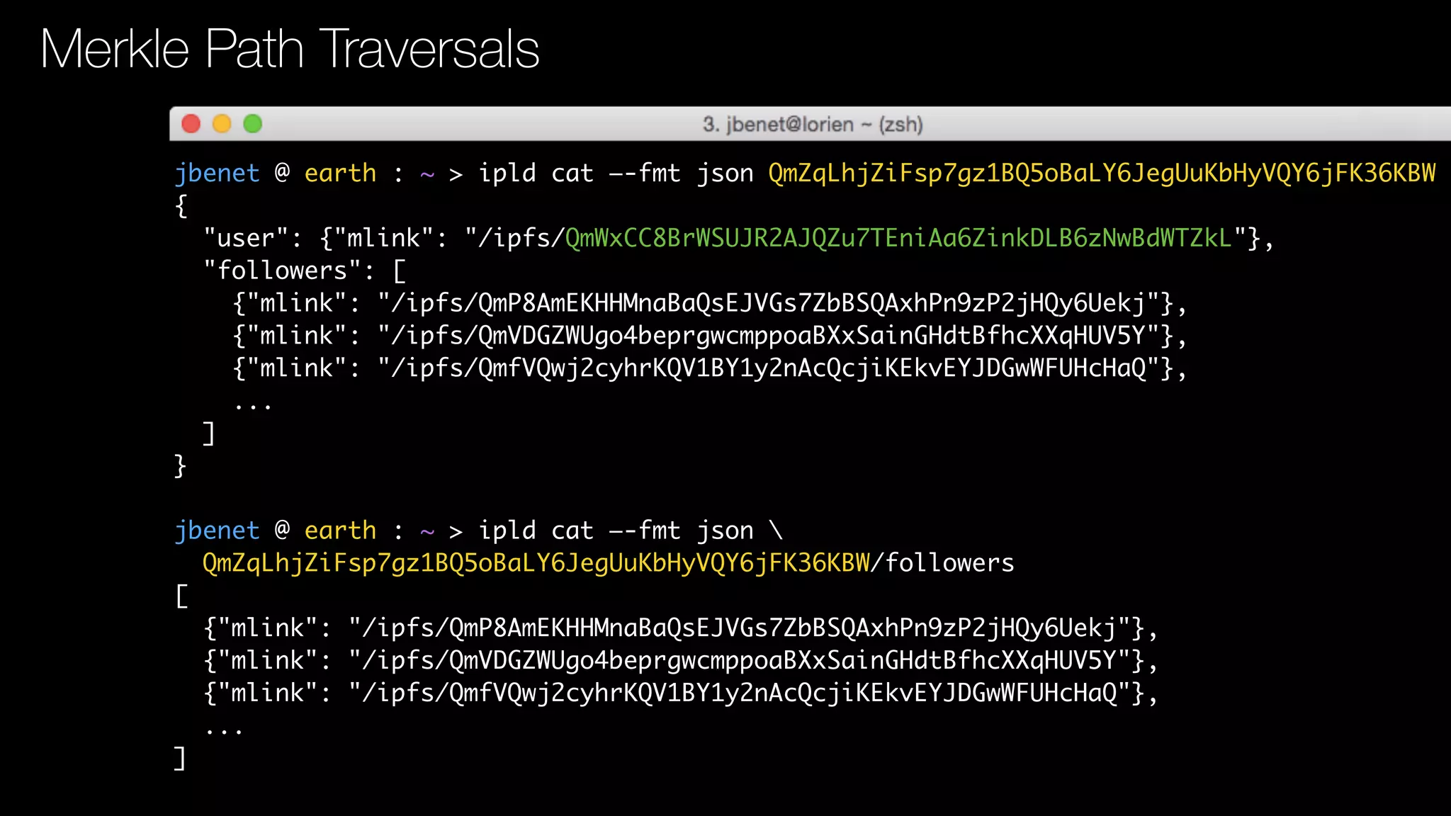 jbenet @ earth : ~ > ipld cat —-fmt json QmZqLhjZiFsp7gz1BQ5oBaLY6JegUuKbHyVQY6jFK36KBW
{
"user": {"mlink": "/ipfs/QmWxCC8BrWSUJR2AJQZu7TEniAa6ZinkDLB6zNwBdWTZkL"},
"followers": [
{"mlink": "/ipfs/QmP8AmEKHHMnaBaQsEJVGs7ZbBSQAxhPn9zP2jHQy6Uekj"},
{"mlink": "/ipfs/QmVDGZWUgo4beprgwcmppoaBXxSainGHdtBfhcXXqHUV5Y"},
{"mlink": "/ipfs/QmfVQwj2cyhrKQV1BY1y2nAcQcjiKEkvEYJDGwWFUHcHaQ"},
...
]
}
jbenet @ earth : ~ > ipld cat —-fmt json 
QmZqLhjZiFsp7gz1BQ5oBaLY6JegUuKbHyVQY6jFK36KBW/followers
[
{"mlink": "/ipfs/QmP8AmEKHHMnaBaQsEJVGs7ZbBSQAxhPn9zP2jHQy6Uekj"},
{"mlink": "/ipfs/QmVDGZWUgo4beprgwcmppoaBXxSainGHdtBfhcXXqHUV5Y"},
{"mlink": "/ipfs/QmfVQwj2cyhrKQV1BY1y2nAcQcjiKEkvEYJDGwWFUHcHaQ"},
...
]
Merkle Path Traversals
 