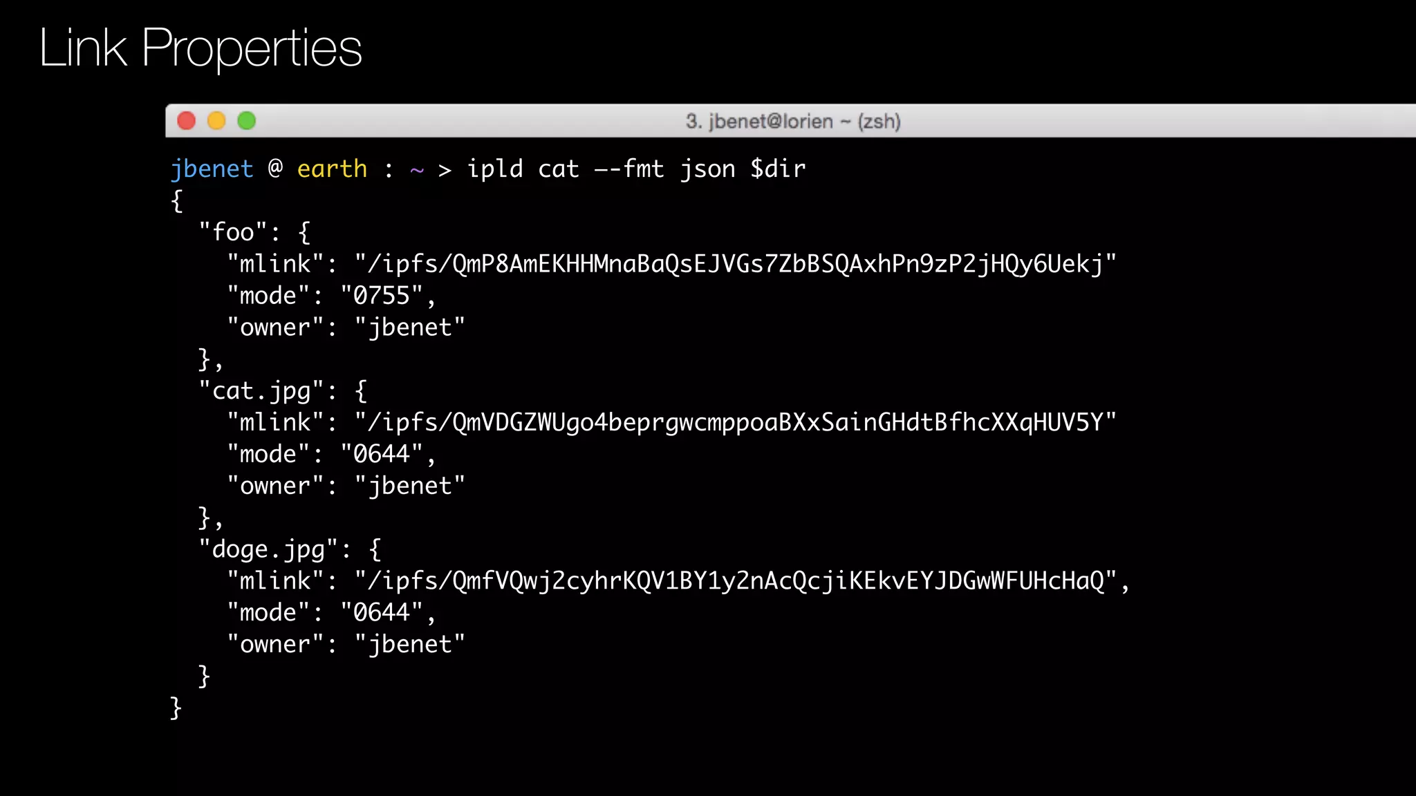 jbenet @ earth : ~ > ipld cat —-fmt json $dir
{
"foo": {
"mlink": "/ipfs/QmP8AmEKHHMnaBaQsEJVGs7ZbBSQAxhPn9zP2jHQy6Uekj"
"mode": "0755",
"owner": "jbenet"
},
"cat.jpg": {
"mlink": "/ipfs/QmVDGZWUgo4beprgwcmppoaBXxSainGHdtBfhcXXqHUV5Y"
"mode": "0644",
"owner": "jbenet"
},
"doge.jpg": {
"mlink": "/ipfs/QmfVQwj2cyhrKQV1BY1y2nAcQcjiKEkvEYJDGwWFUHcHaQ",
"mode": "0644",
"owner": "jbenet"
}
}
Link Properties
 